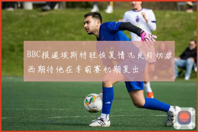BBC报道埃斯特旺恢复情况良好切尔西期待他在季前赛初期复出