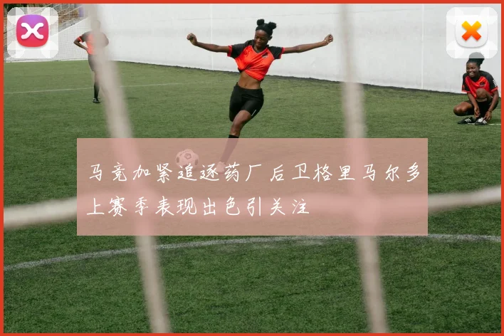 马竞加紧追逐药厂后卫格里马尔多上赛季表现出色引关注