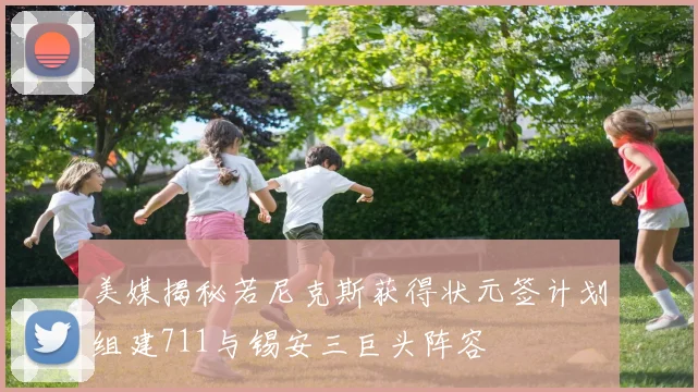 美媒揭秘若尼克斯获得状元签计划组建711与锡安三巨头阵容