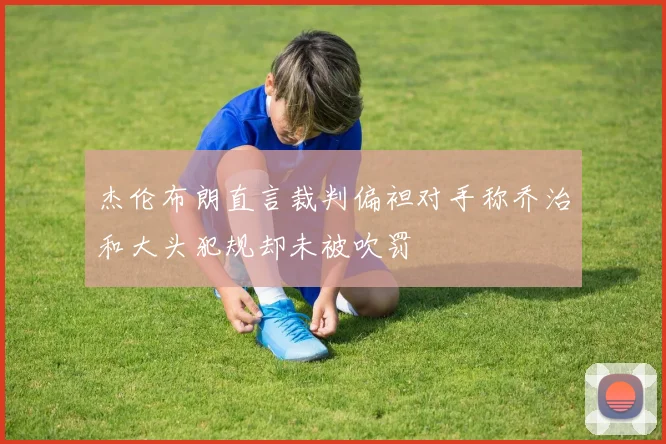 杰伦布朗直言裁判偏袒对手称乔治和大头犯规却未被吹罚