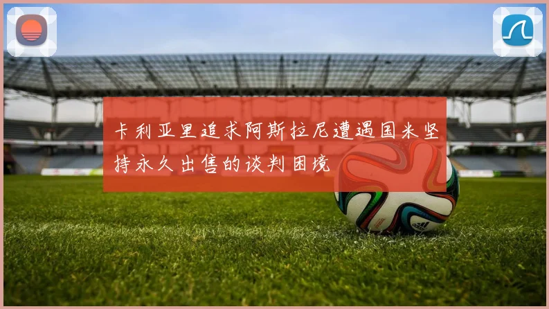 卡利亚里追求阿斯拉尼遭遇国米坚持永久出售的谈判困境